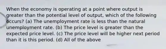 When the economy is operating at a point where output is greater than the potential level of output, which of the following occurs? (a) The unemployment rate is less than the natural unemployment rate. (b) The price level is greater than the expected price level. (c) The price level will be higher next period than it is this period. (d) All of the above