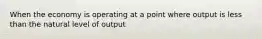 When the economy is operating at a point where output is less than the natural level of output