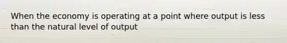 When the economy is operating at a point where output is less than the natural level of output