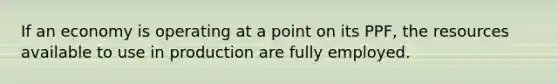 If an economy is operating at a point on its PPF, the resources available to use in production are fully employed.