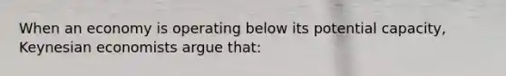 When an economy is operating below its potential capacity, Keynesian economists argue that: