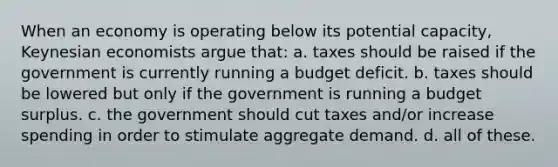 When an economy is operating below its potential capacity, Keynesian economists argue that: a. taxes should be raised if the government is currently running a budget deficit. b. taxes should be lowered but only if the government is running a budget surplus. c. the government should cut taxes and/or increase spending in order to stimulate aggregate demand. d. all of these.