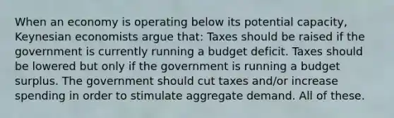 When an economy is operating below its potential capacity, Keynesian economists argue that: Taxes should be raised if the government is currently running a budget deficit. Taxes should be lowered but only if the government is running a budget surplus. The government should cut taxes and/or increase spending in order to stimulate aggregate demand. All of these.