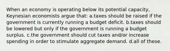 When an economy is operating below its potential capacity, Keynesian economists argue that: a.taxes should be raised if the government is currently running a budget deficit. b.taxes should be lowered but only if the government is running a budget surplus. c.the government should cut taxes and/or increase spending in order to stimulate aggregate demand. d.all of these.