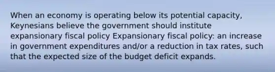 When an economy is operating below its potential capacity, Keynesians believe the government should institute expansionary fiscal policy Expansionary fiscal policy: an increase in government expenditures and/or a reduction in tax rates, such that the expected size of the budget deficit expands.