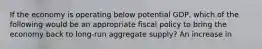 If the economy is operating below potential GDP, which of the following would be an appropriate fiscal policy to bring the economy back to long-run aggregate supply? An increase in