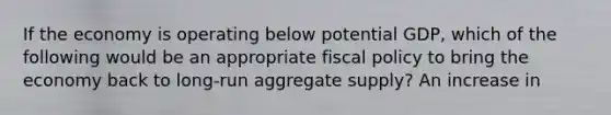 If the economy is operating below potential GDP, which of the following would be an appropriate fiscal policy to bring the economy back to long-run aggregate supply? An increase in