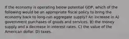 If the economy is operating below potential GDP, which of the following would be an appropriate fiscal policy to bring the economy back to long-run aggregate supply? An increase in A) government purchases of goods and services. B) the money supply and a decrease in interest rates. C) the value of the American dollar. D) taxes.