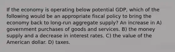 If the economy is operating below potential GDP, which of the following would be an appropriate <a href='https://www.questionai.com/knowledge/kPTgdbKdvz-fiscal-policy' class='anchor-knowledge'>fiscal policy</a> to bring the economy back to long-run aggregate supply? An increase in A) government purchases of goods and services. B) the money supply and a decrease in interest rates. C) the value of the American dollar. D) taxes.