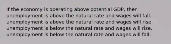 If the economy is operating above potential​ GDP, then unemployment is above the natural rate and wages will fall. unemployment is above the natural rate and wages will rise. unemployment is below the natural rate and wages will rise. unemployment is below the natural rate and wages will fall.