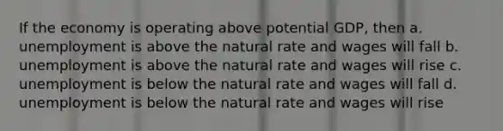 If the economy is operating above potential GDP, then a. unemployment is above the natural rate and wages will fall b. unemployment is above the natural rate and wages will rise c. unemployment is below the natural rate and wages will fall d. unemployment is below the natural rate and wages will rise