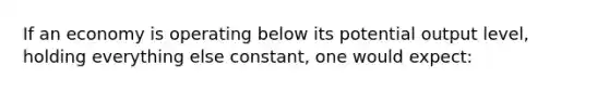 If an economy is operating below its potential output level, holding everything else constant, one would expect: