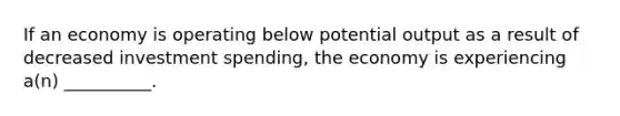 If an economy is operating below potential output as a result of decreased investment spending, the economy is experiencing a(n) __________.