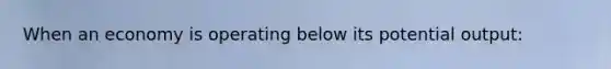 When an economy is operating below its potential output:
