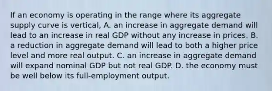 If an economy is operating in the range where its aggregate supply curve is vertical, A. an increase in aggregate demand will lead to an increase in real GDP without any increase in prices. B. a reduction in aggregate demand will lead to both a higher price level and more real output. C. an increase in aggregate demand will expand nominal GDP but not real GDP. D. the economy must be well below its full-employment output.