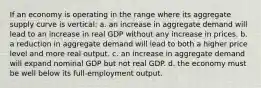 If an economy is operating in the range where its aggregate supply curve is vertical: a. an increase in aggregate demand will lead to an increase in real GDP without any increase in prices. b. a reduction in aggregate demand will lead to both a higher price level and more real output. c. an increase in aggregate demand will expand nominal GDP but not real GDP. d. the economy must be well below its full-employment output.