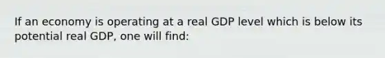 If an economy is operating at a real GDP level which is below its potential real GDP, one will find: