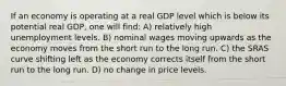 If an economy is operating at a real GDP level which is below its potential real GDP, one will find: A) relatively high unemployment levels. B) nominal wages moving upwards as the economy moves from the short run to the long run. C) the SRAS curve shifting left as the economy corrects itself from the short run to the long run. D) no change in price levels.