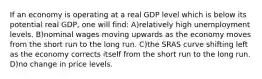 If an economy is operating at a real GDP level which is below its potential real GDP, one will find: A)relatively high unemployment levels. B)nominal wages moving upwards as the economy moves from the short run to the long run. C)the SRAS curve shifting left as the economy corrects itself from the short run to the long run. D)no change in price levels.