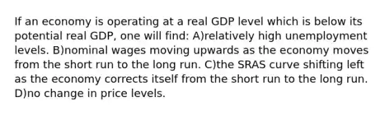 If an economy is operating at a real GDP level which is below its potential real GDP, one will find: A)relatively high unemployment levels. B)nominal wages moving upwards as the economy moves from the short run to the long run. C)the SRAS curve shifting left as the economy corrects itself from the short run to the long run. D)no change in price levels.