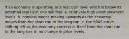 If an economy is operating at a real GDP level which is below its potential real GDP, one will find: a. relatively high unemployment levels. b. nominal wages moving upwards as the economy moves from the short run to the long run. c. the SRAS curve shifting left as the economy corrects d. itself from the short run to the long run. d. no change in price levels.