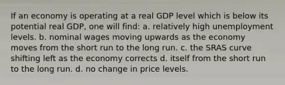 If an economy is operating at a real GDP level which is below its potential real GDP, one will find: a. relatively high unemployment levels. b. nominal wages moving upwards as the economy moves from the short run to the long run. c. the SRAS curve shifting left as the economy corrects d. itself from the short run to the long run. d. no change in price levels.