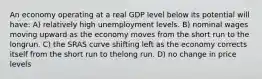 An economy operating at a real GDP level below its potential will have: A) relatively high unemployment levels. B) nominal wages moving upward as the economy moves from the short run to the longrun. C) the SRAS curve shifting left as the economy corrects itself from the short run to thelong run. D) no change in price levels