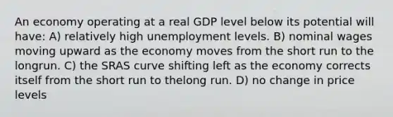 An economy operating at a real GDP level below its potential will have: A) relatively high unemployment levels. B) nominal wages moving upward as the economy moves from the short run to the longrun. C) the SRAS curve shifting left as the economy corrects itself from the short run to thelong run. D) no change in price levels