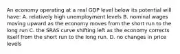 An economy operating at a real GDP level below its potential will have: A. relatively high unemployment levels B. nominal wages moving upward as the economy moves from the short run to the long run C. the SRAS curve shifting left as the economy corrects itself from the short run to the long run. D. no changes in price levels