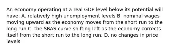 An economy operating at a real GDP level below its potential will have: A. relatively high unemployment levels B. nominal wages moving upward as the economy moves from the short run to the long run C. the SRAS curve shifting left as the economy corrects itself from the short run to the long run. D. no changes in price levels