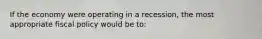 If the economy were operating in a recession, the most appropriate fiscal policy would be to: