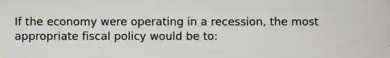 If the economy were operating in a recession, the most appropriate fiscal policy would be to: