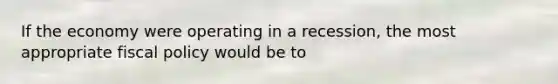If the economy were operating in a recession, the most appropriate fiscal policy would be to