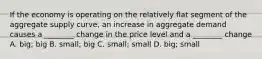 If the economy is operating on the relatively flat segment of the aggregate supply curve, an increase in aggregate demand causes a ________ change in the price level and a ________ change A. big; big B. small; big C. small; small D. big; small