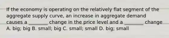 If the economy is operating on the relatively flat segment of the aggregate supply curve, an increase in aggregate demand causes a ________ change in the price level and a ________ change A. big; big B. small; big C. small; small D. big; small