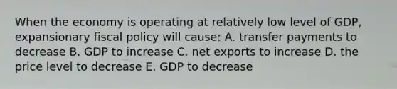 When the economy is operating at relatively low level of GDP, expansionary fiscal policy will cause: A. transfer payments to decrease B. GDP to increase C. net exports to increase D. the price level to decrease E. GDP to decrease