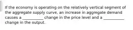 If the economy is operating on the relatively vertical segment of the aggregate supply curve, an increase in aggregate demand causes a ___________ change in the price level and a ___________ change in the output.