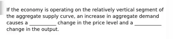 If the economy is operating on the relatively vertical segment of the aggregate supply curve, an increase in aggregate demand causes a ___________ change in the price level and a ___________ change in the output.