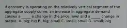 If economy is operating on the relatively vertical segment of the aggregate supply curve, an increase in aggregate demand causes a _____ a change in the price level and a _____ change in output. A. big; big B. big; small C. small; small D. small; big