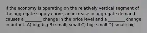 If the economy is operating on the relatively vertical segment of the aggregate supply curve, an increase in aggregate demand causes a ________ change in the price level and a ________ change in output. A) big; big B) small; small C) big; small D) small; big