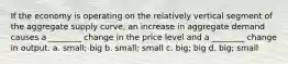 If the economy is operating on the relatively vertical segment of the aggregate supply curve, an increase in aggregate demand causes a ________ change in the price level and a ________ change in output. a. small; big b. small; small c. big; big d. big; small