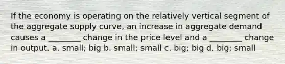 If the economy is operating on the relatively vertical segment of the aggregate supply curve, an increase in aggregate demand causes a ________ change in the price level and a ________ change in output. a. small; big b. small; small c. big; big d. big; small