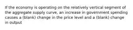 If the economy is operating on the relatively vertical segment of the aggregate supply curve, an increase in government spending causes a (blank) change in the price level and a (blank) change in output