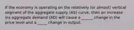 If the economy is operating on the relatively (or almost) vertical segment of the aggregate supply (AS) curve, then an increase ins aggregate demand (AD) will cause a ______ change in the price level and a _____ change in output.