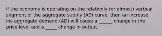 If the economy is operating on the relatively (or almost) vertical segment of the aggregate supply (AS) curve, then an increase ins aggregate demand (AD) will cause a ______ change in the price level and a _____ change in output.