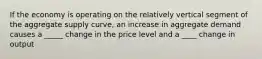 If the economy is operating on the relatively vertical segment of the aggregate supply curve, an increase in aggregate demand causes a _____ change in the price level and a ____ change in output