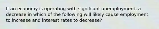 If an economy is operating with signifcant unemployment, a decrease in which of the following will likely cause employment to increase and interest rates to decrease?