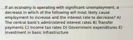 If an economy is operating with significant unemployment, a decrease in which of the following will most likely cause employment to increase and the interest rate to decrease? A) The central bank's administered interest rates B) Transfer payments C) Income tax rates D) Government expenditures E) Investment in basic infrastructure