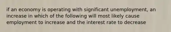 if an economy is operating with significant unemployment, an increase in which of the following will most likely cause employment to increase and the interest rate to decrease