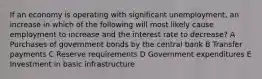 If an economy is operating with significant unemployment, an increase in which of the following will most likely cause employment to increase and the interest rate to decrease? A Purchases of government bonds by the central bank B Transfer payments C Reserve requirements D Government expenditures E Investment in basic infrastructure